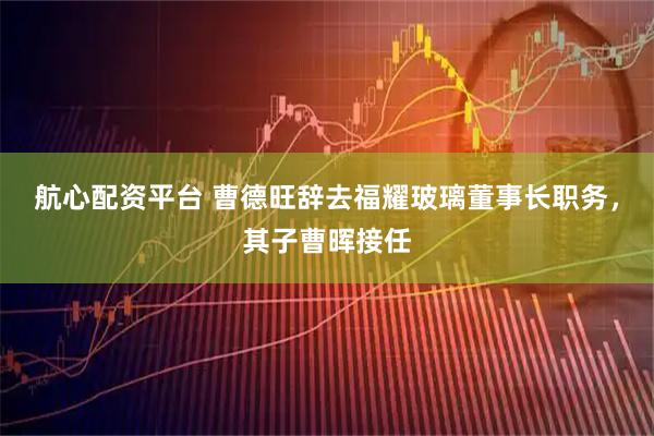 航心配资平台 曹德旺辞去福耀玻璃董事长职务，其子曹晖接任