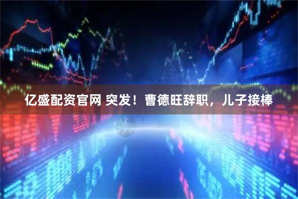 亿盛配资官网 突发！曹德旺辞职，儿子接棒