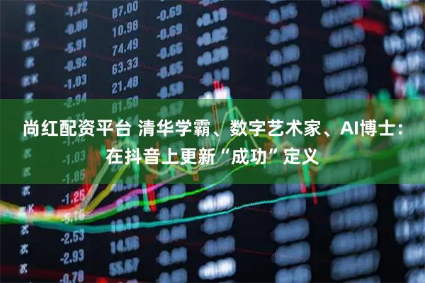 尚红配资平台 清华学霸、数字艺术家、AI博士：在抖音上更新“成功”定义