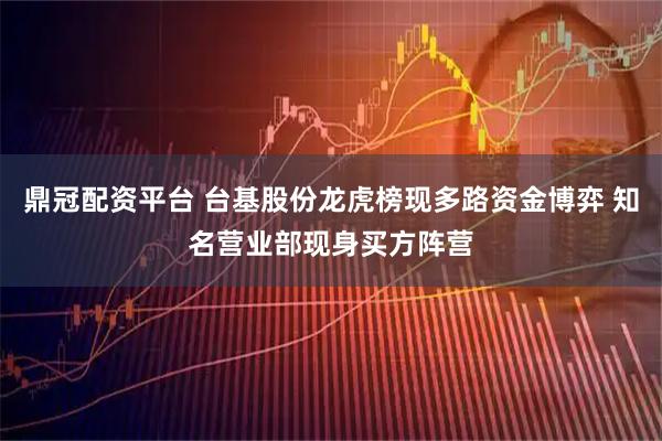 鼎冠配资平台 台基股份龙虎榜现多路资金博弈 知名营业部现身买方阵营