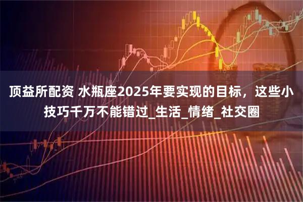 顶益所配资 水瓶座2025年要实现的目标，这些小技巧千万不能错过_生活_情绪_社交圈