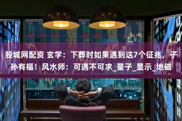 股城网配资 玄学：下葬时如果遇到这7个征兆，子孙有福！风水师：可遇不可求_量子_显示_地磁
