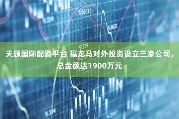 天源国际配资平台 福龙马对外投资设立三家公司，总金额达1900万元