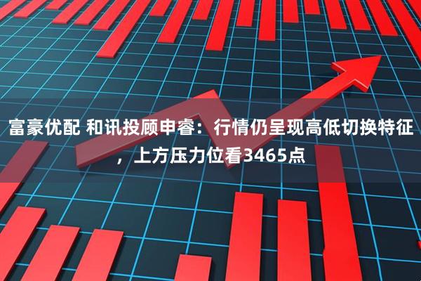 富豪优配 和讯投顾申睿：行情仍呈现高低切换特征，上方压力位看3465点