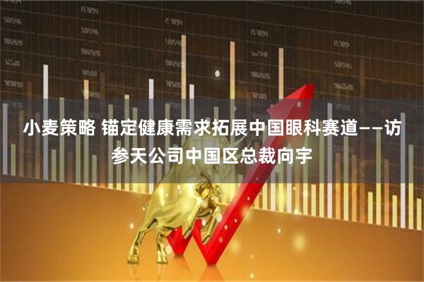 小麦策略 锚定健康需求拓展中国眼科赛道——访参天公司中国区总裁向宇