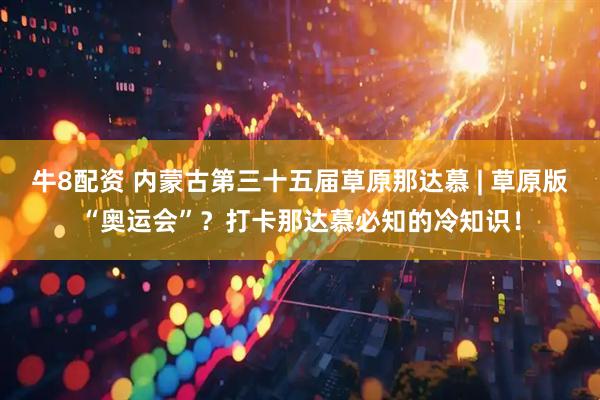 牛8配资 内蒙古第三十五届草原那达慕 | 草原版“奥运会”？打卡那达慕必知的冷知识！