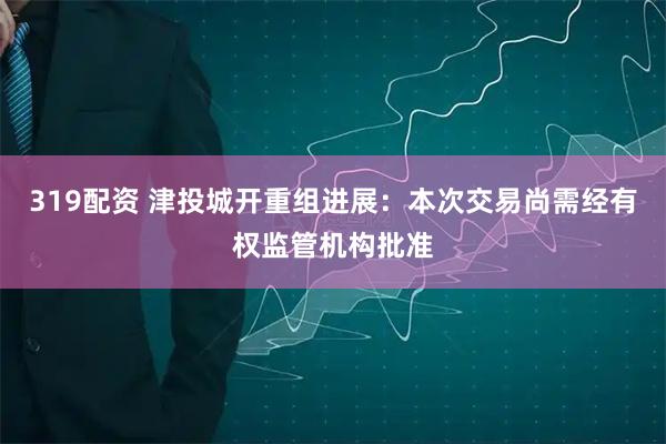 319配资 津投城开重组进展：本次交易尚需经有权监管机构批准