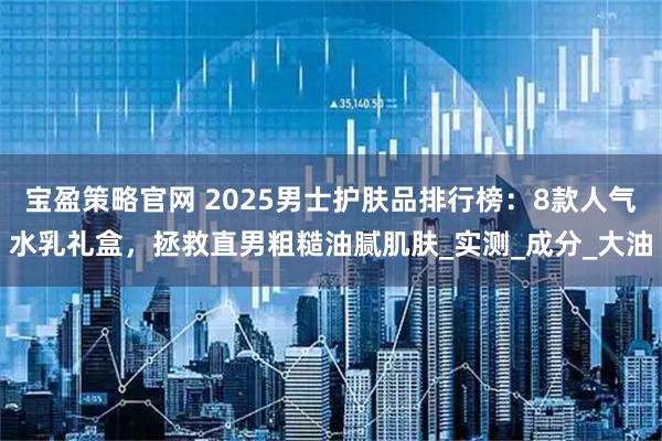 宝盈策略官网 2025男士护肤品排行榜：8款人气水乳礼盒，拯救直男粗糙油腻肌肤_实测_成分_大油