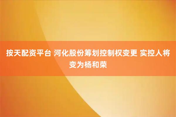 按天配资平台 河化股份筹划控制权变更 实控人将变为杨和荣