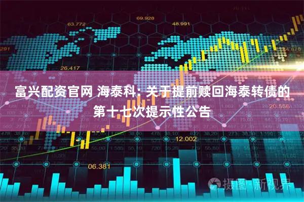 富兴配资官网 海泰科: 关于提前赎回海泰转债的第十七次提示性公告