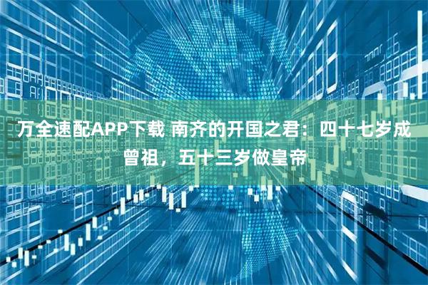 万全速配APP下载 南齐的开国之君：四十七岁成曾祖，五十三岁做皇帝