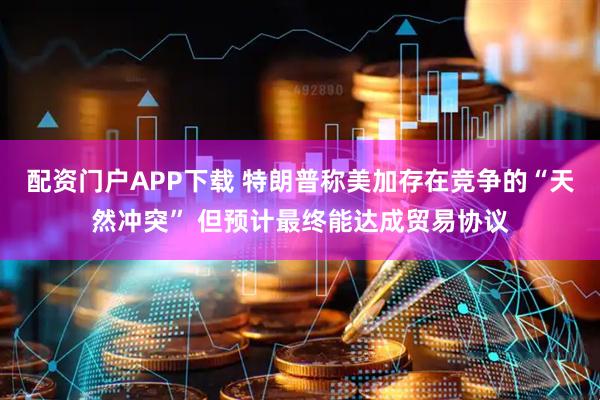配资门户APP下载 特朗普称美加存在竞争的“天然冲突” 但预计最终能达成贸易协议