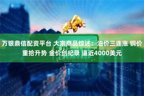 万银鼎信配资平台 大宗商品综述：油价三连涨 铜价重拾升势 金价创纪录 逼近4000美元