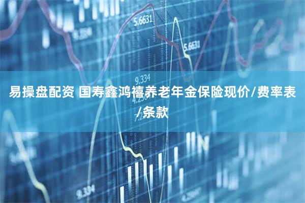 易操盘配资 国寿鑫鸿禧养老年金保险现价/费率表/条款