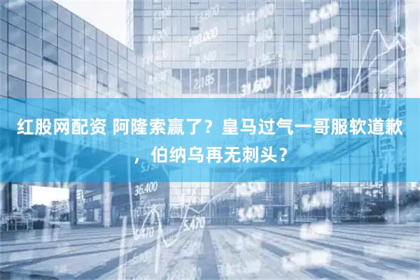 红股网配资 阿隆索赢了？皇马过气一哥服软道歉，伯纳乌再无刺头？