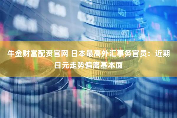牛金财富配资官网 日本最高外汇事务官员：近期日元走势偏离基本面