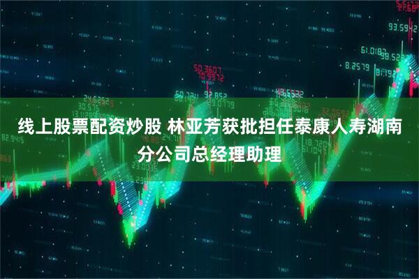 线上股票配资炒股 林亚芳获批担任泰康人寿湖南分公司总经理助理