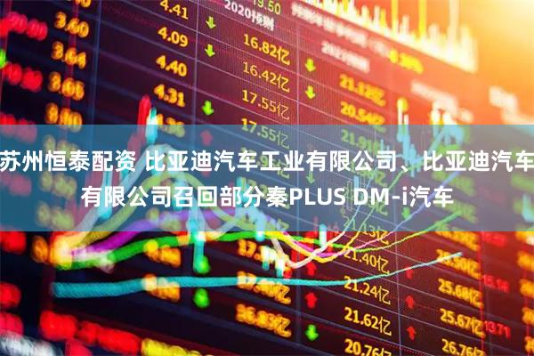 苏州恒泰配资 比亚迪汽车工业有限公司、比亚迪汽车有限公司召回部分秦PLUS DM-i汽车