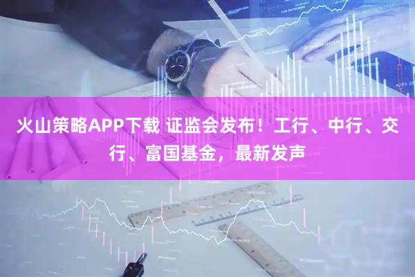 火山策略APP下载 证监会发布！工行、中行、交行、富国基金，最新发声