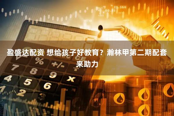 盈盛达配资 想给孩子好教育？瀚林甲第二期配套来助力