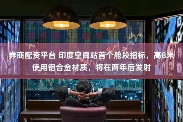券商配资平台 印度空间站首个舱段招标，高8米使用铝合金材质，将在两年后发射