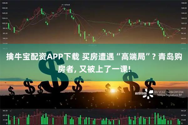 擒牛宝配资APP下载 买房遭遇“高端局”? 青岛购房者, 又被上了一课!