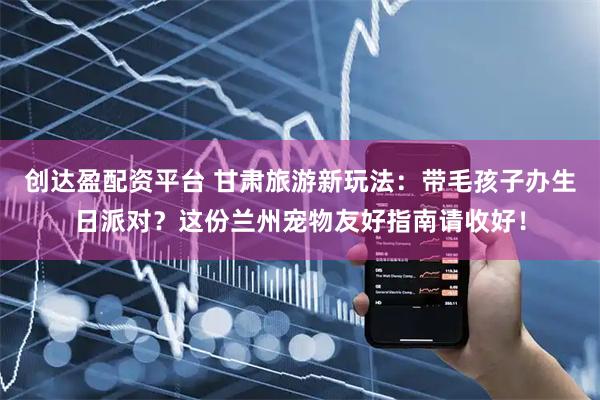 创达盈配资平台 甘肃旅游新玩法：带毛孩子办生日派对？这份兰州宠物友好指南请收好！