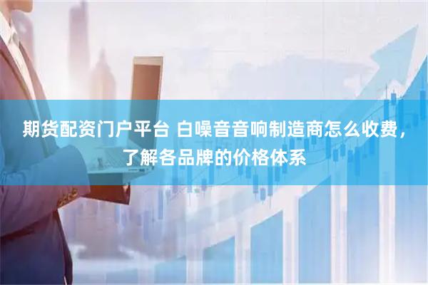 期货配资门户平台 白噪音音响制造商怎么收费，了解各品牌的价格体系