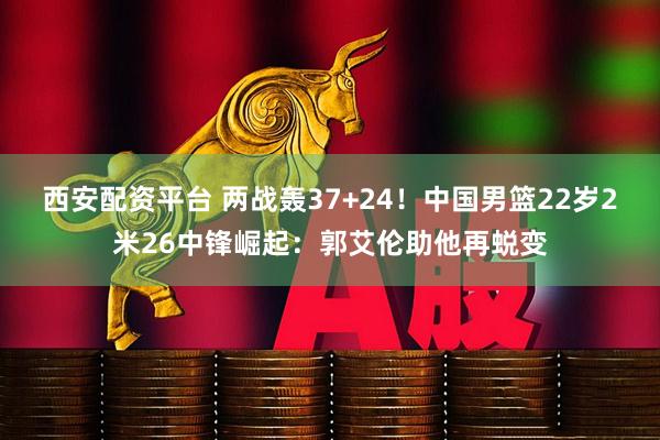 西安配资平台 两战轰37+24！中国男篮22岁2米26中锋崛起：郭艾伦助他再蜕变