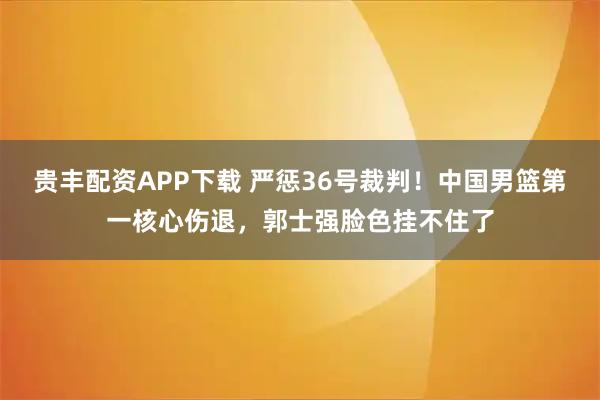 贵丰配资APP下载 严惩36号裁判！中国男篮第一核心伤退，郭士强脸色挂不住了