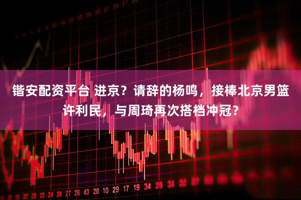 锴安配资平台 进京？请辞的杨鸣，接棒北京男篮许利民，与周琦再次搭档冲冠？