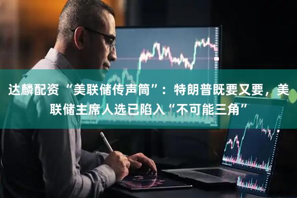 达麟配资 “美联储传声筒”：特朗普既要又要，美联储主席人选已陷入“不可能三角”
