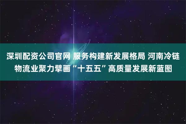 深圳配资公司官网 服务构建新发展格局 河南冷链物流业聚力擘画“十五五”高质量发展新蓝图