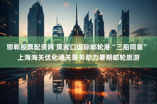 邯郸股票配资网 吴淞口国际邮轮港“三船同靠” 上海海关优化通关服务助力暑期邮轮旅游