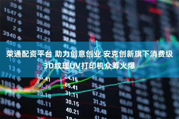 荣通配资平台 助力创意创业 安克创新旗下消费级3D纹理UV打印机众筹火爆