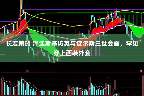 长宏策略 泽连斯基访英与查尔斯三世会面，罕见穿上西装外套
