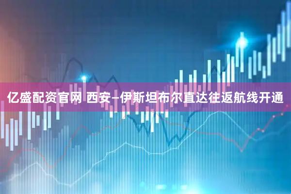 亿盛配资官网 西安—伊斯坦布尔直达往返航线开通