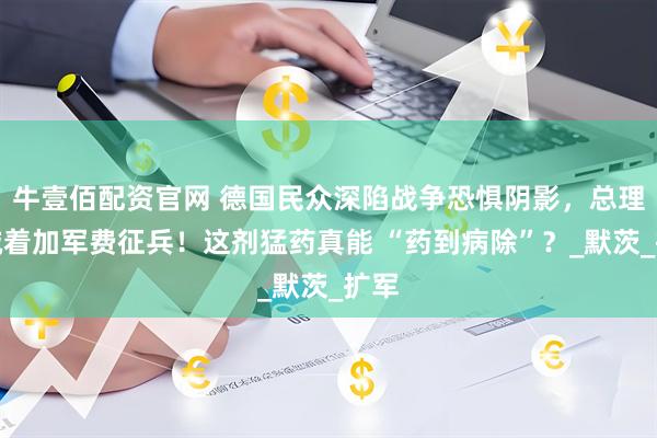 牛壹佰配资官网 德国民众深陷战争恐惧阴影，总理却喊着加军费征兵！这剂猛药真能 “药到病除”？_默茨_扩军