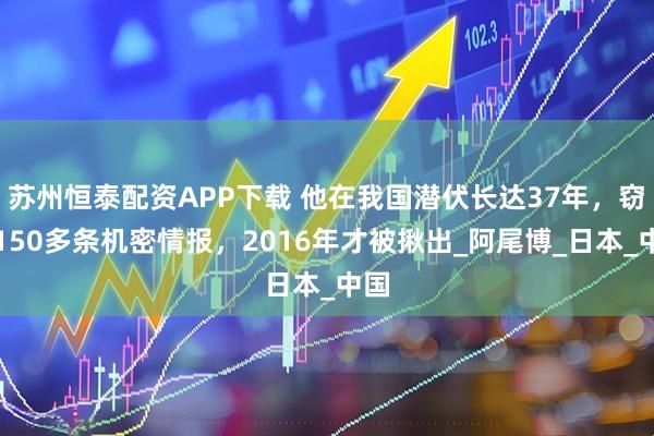 苏州恒泰配资APP下载 他在我国潜伏长达37年，窃取150多条机密情报，2016年才被揪出_阿尾博_日本_中国