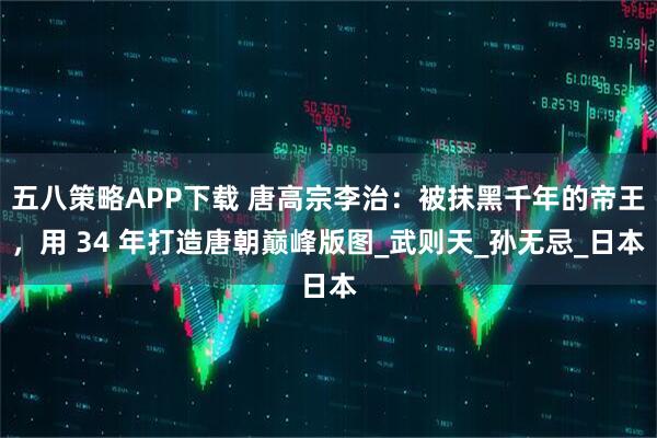五八策略APP下载 唐高宗李治：被抹黑千年的帝王，用 34 年打造唐朝巅峰版图_武则天_孙无忌_日本