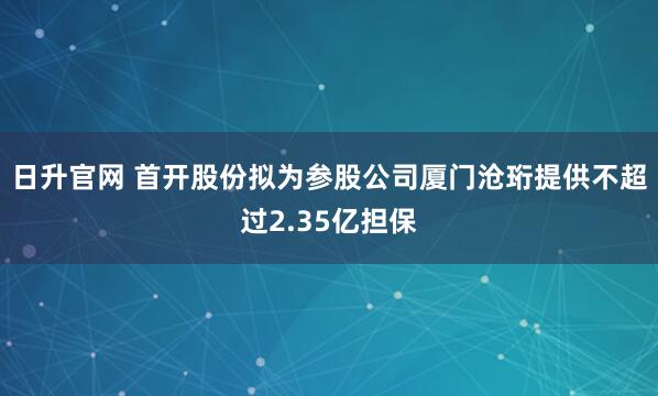 日升官网 首开股份拟为参股公司厦门沧珩提供不超过2.35亿担保