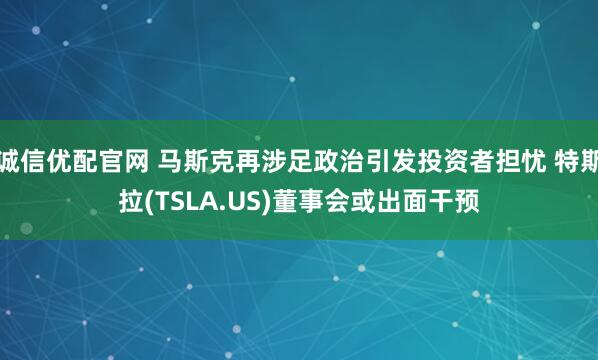 诚信优配官网 马斯克再涉足政治引发投资者担忧 特斯拉(TSLA.US)董事会或出面干预