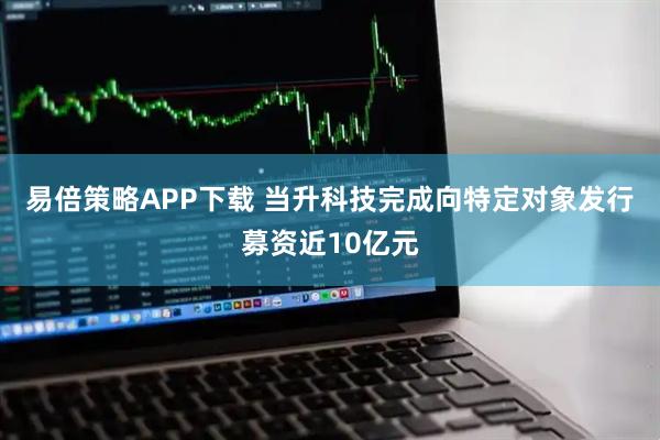 易倍策略APP下载 当升科技完成向特定对象发行募资近10亿元