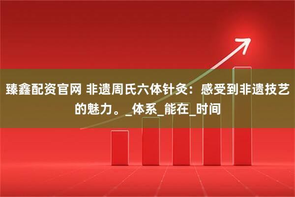 臻鑫配资官网 非遗周氏六体针灸：感受到非遗技艺的魅力。_体系_能在_时间