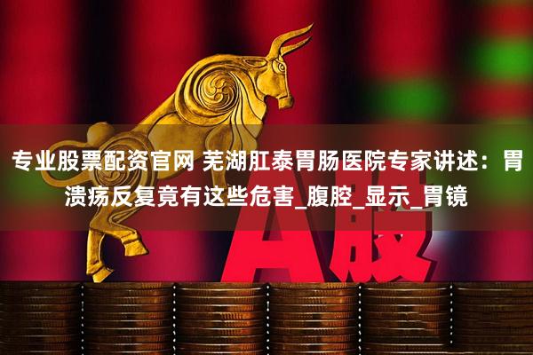 专业股票配资官网 芜湖肛泰胃肠医院专家讲述：胃溃疡反复竟有这些危害_腹腔_显示_胃镜