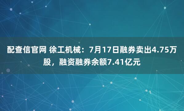 配查信官网 徐工机械：7月17日融券卖出4.75万股，融资融券余额7.41亿元