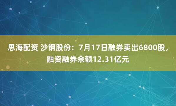 思海配资 沙钢股份：7月17日融券卖出6800股，融资融券余额12.31亿元