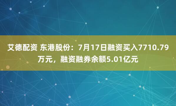艾德配资 东港股份：7月17日融资买入7710.79万元，融资融券余额5.01亿元