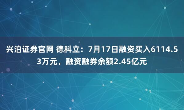 兴泊证券官网 德科立：7月17日融资买入6114.53万元，融资融券余额2.45亿元