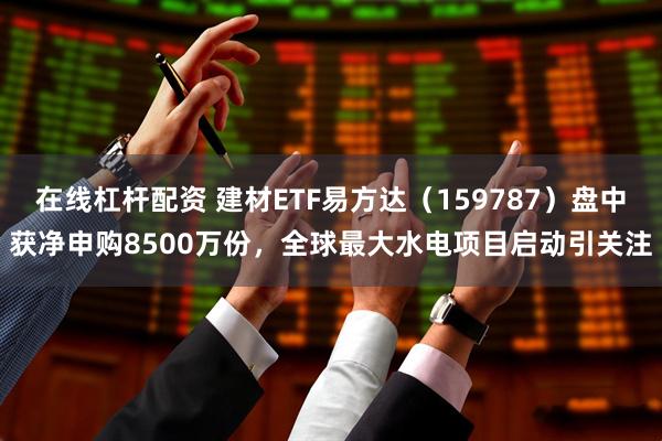 在线杠杆配资 建材ETF易方达（159787）盘中获净申购8500万份，全球最大水电项目启动引关注